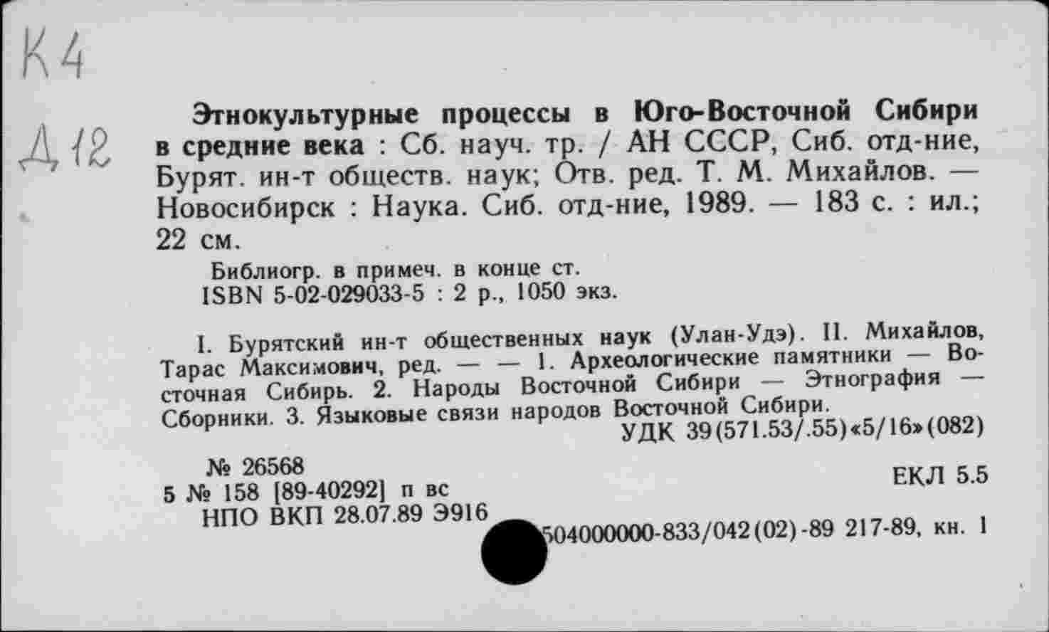 ﻿Дї2
Этнокультурные процессы в Юго-Восточной Сибири в средние века : Сб. науч. тр. / АН СССР, Сиб. отд-ние, Бурят, ин-т обществ, наук; Отв. ред. T. М. Михайлов. — Новосибирск : Наука. Сиб. отд-ние, 1989. — 183 с. : ил.; 22 см.
Библиогр. в примем, в конце ст.
ISBN 5-02-029033-5 : 2 р„ 1050 экз.
I. Бурятский ин-т общественных наук (Улан-Удэ). II. Михайлов, Тарас Максимович, ред. — — 1. Археологические памятники — Восточная Сибирь. 2. Народы Восточной Сибири — Этнография — Сборники. 3. Языковые связи народов Восточной Сибири.
УДК 39(571.53/.55)«5/16»(082)
№ 26568
5 № 158 [89-40292] п вс НПО ВКП 28.07.89 Э916
ЕКЛ 5.5
14000000-833/042(02)-89 217-89, кн. 1